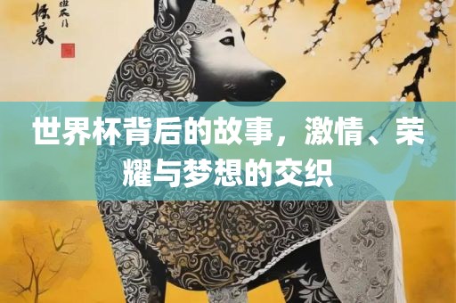 世界杯背后的故事，激情、荣耀与梦想的交织