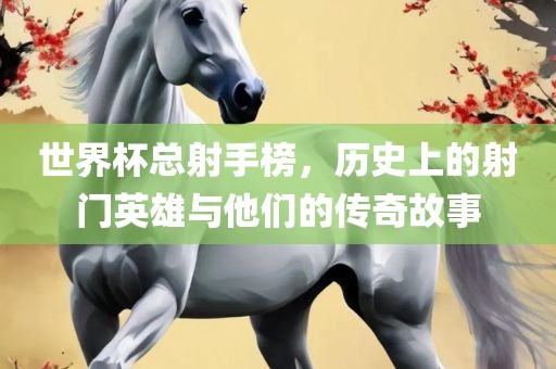世界杯总射手榜，历史上的射门英雄与他们的传奇故事眉山市正发家政服务有限公司