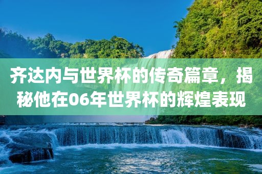 齐达内与世界杯的传奇篇章，揭秘他在06年世界杯的辉煌表现