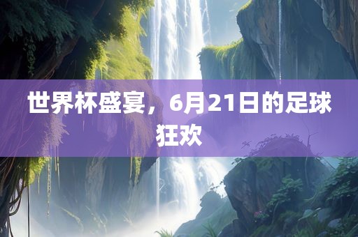 世界杯盛宴，6月21日的足球狂欢眉山市正发家政服务有限公司