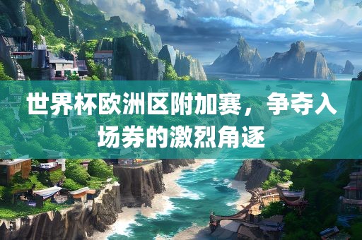 世界杯欧洲区附加赛，争夺入场券的激烈角逐