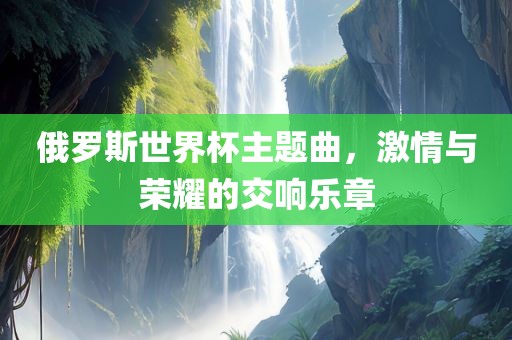 俄罗斯世界杯主题曲，激情与荣耀的交响乐章