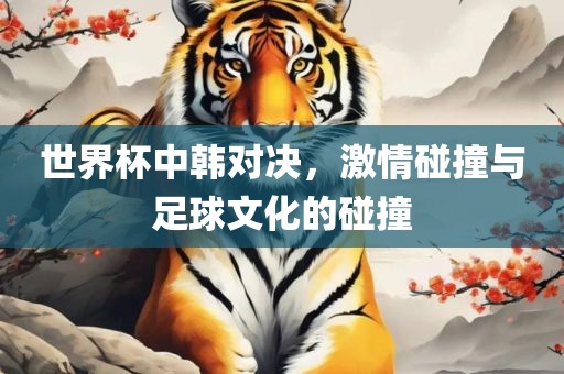 世界杯中韩对决，激情碰撞与足球文化的碰撞眉山市正发家政服务有限公司
