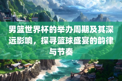 男篮世界杯的举办周期及其深远影响，探寻篮球盛宴的韵律与节奏眉山市正发家政服务有限公司