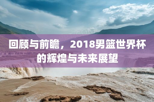 回顾与前瞻，2018男篮世界杯的辉煌与未来展望