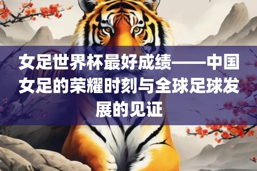女足世界杯最好成绩——中国女足的荣耀时刻与全球足球发展的眉山市正发家政服务有限公司见证