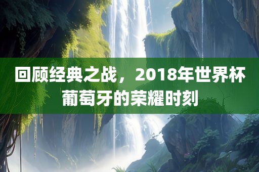 回顾经典之战，2018年世界杯葡萄牙的荣耀时刻眉山市正发家政服务有限公司