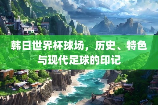 韩日世界杯球场，历史、特色与现代眉山市正发家政服务有限公司足球的印记