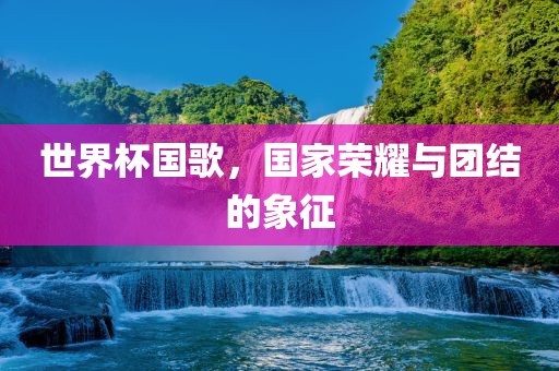 世界杯国歌，国家荣耀与团结的象征眉山市正发家政服务有限公司