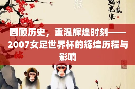 回顾历史，重温辉煌时刻——2007女足世界杯的辉煌历程与影响