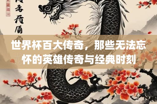 世界杯百大传奇，那些无法忘怀的英雄传奇与经典眉山市正发家政服务有限公司时刻