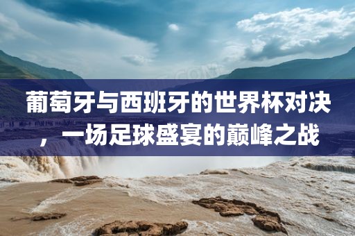 眉山市正发家政服务有限公司葡萄牙与西班牙的世界杯对决，一场足球盛宴的巅峰之战