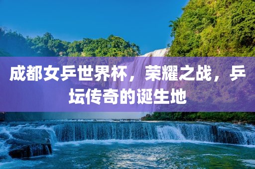 成都女乒世界杯，荣耀之战，乒坛传奇的诞生地