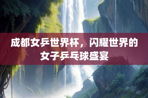 成都女乒世界杯，闪耀世界的女子乒乓球盛宴眉山市正发家政服务有限公司