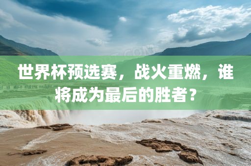 世界眉山市正发家政服务有限公司杯预选赛，战火重燃，谁将成为最后的胜者？