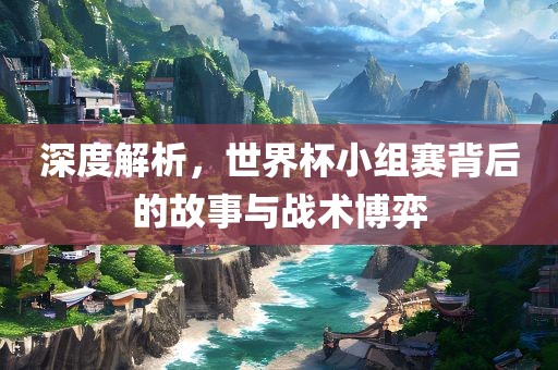 深度解析，世界杯小组赛背后的故事与战术博弈