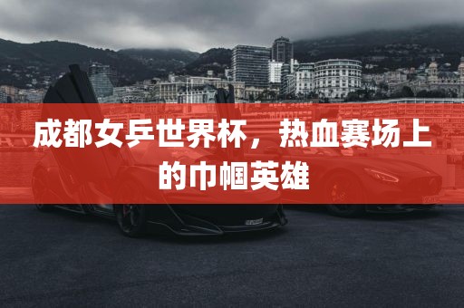 成都女乒世界杯，热血赛场上的巾帼英雄