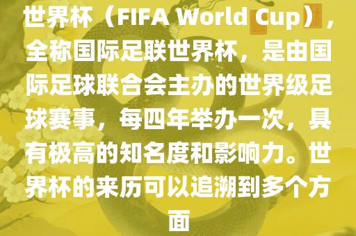 世界杯（FIFA World Cup），全称国际足联世界杯，是由国际足球联合会主办的世界级足球赛事，每四年举办一次，具有极高的知名度和影响力。世界杯的来历可以追溯到多个方面眉山市正发家政服务有限公司