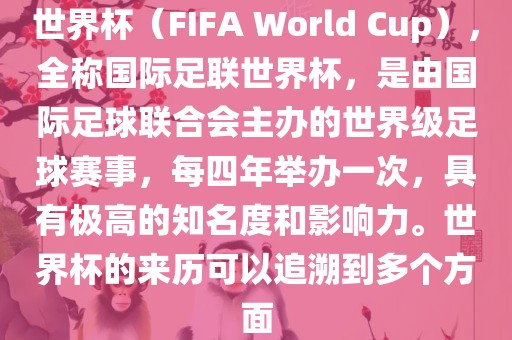 世界杯（FIFA World Cup），全称国际足联世界杯，是由国际足球联合会主办的世界级足球赛事，每四年举办一次，具有极高的知名度和影响力。世界杯的来历可以追溯到多个方面