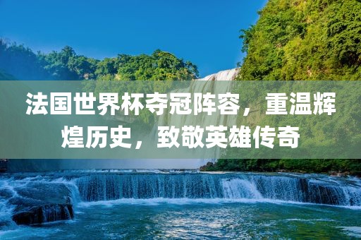 法国世界杯夺冠阵容，重温辉煌历史，致敬英雄传奇