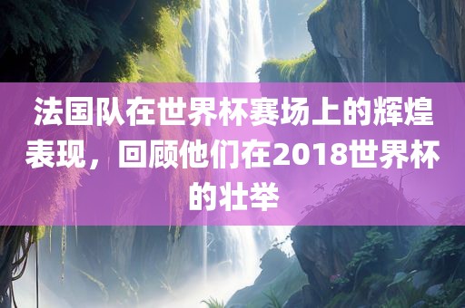法国队在世界杯赛场上的辉煌表现，回顾他们在2018世界杯的壮举