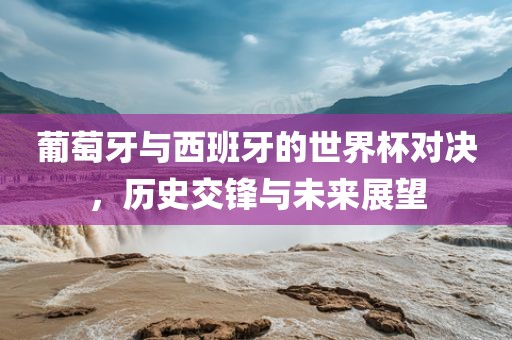 葡萄牙与西班牙的世界杯对决，历史交锋与未来展望