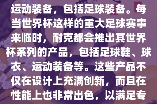 耐克（Nike）是全球著名的运动品牌，其产品线涵盖了各种运动装备，包括足球装备。每当世界杯这样的重大足球赛事来临时，耐克都会推出其世界杯系列的产品，包括足球鞋、球衣、运动装备等。这些产品不仅在设计上充满创新，而且在性能上也非常出色，以满足专业运动员和广大足球爱好者的需求。眉山市正发家政服务有限公司
