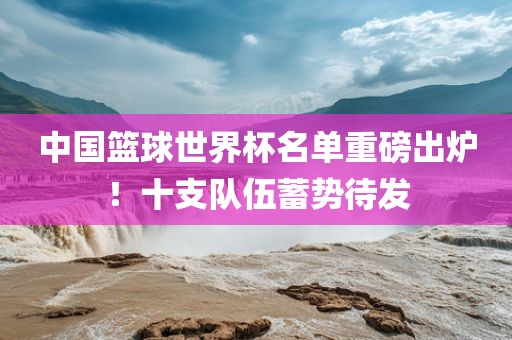 中国篮球世界杯名单重磅出炉！十支队伍蓄势待发