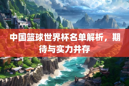 中国篮球世界杯名单解析，期待与实力并存