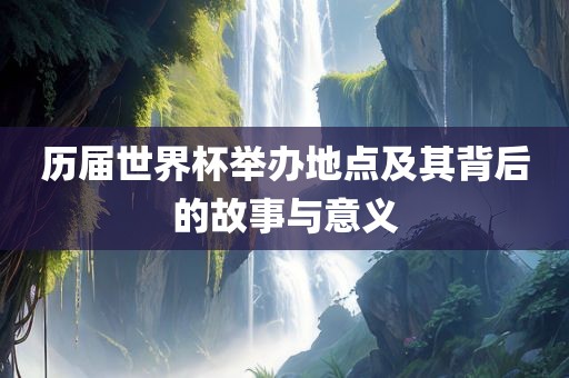 历届世界杯举办地点及其背后的故事与意义