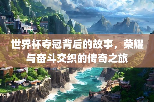 世界杯夺冠背后的故事，荣耀与奋斗交织的传奇之旅