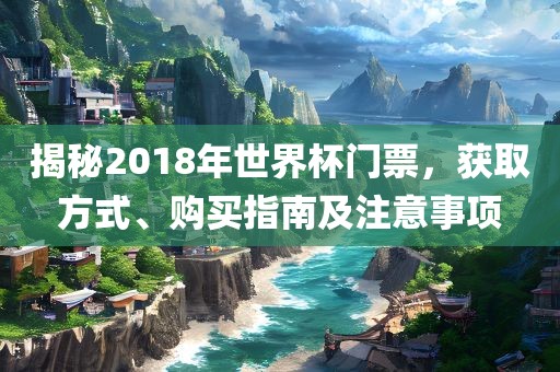揭秘2018年世界杯门票，获取方式、购买指南及注意事项眉山市正发家政服务有限公司