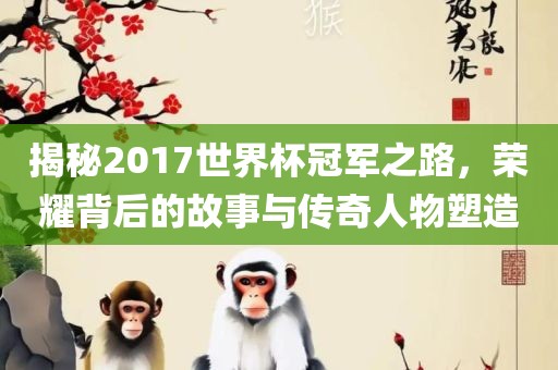 揭秘2017世界杯冠军之路，荣耀背后的故事与传奇人物塑造