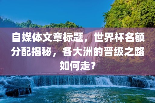 自媒体眉山市正发家政服务有限公司文章标题，世界杯名额分配揭秘，各大洲的晋级之路如何走？