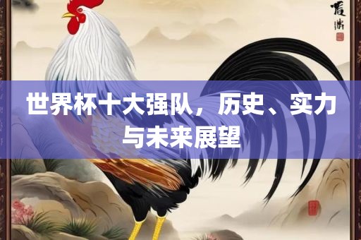 世界杯十大强队，历史、实力与未来展望