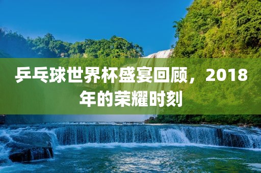 乒乓球世界杯盛宴回顾，2018年的荣耀时刻