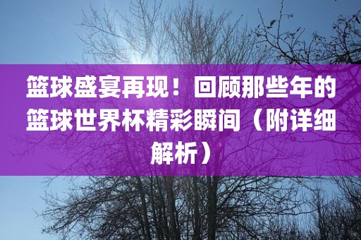 篮球盛宴再现！回顾那些年的篮球世界杯精彩瞬间（附详细解析）