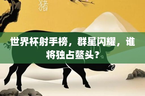 世界杯射手榜，群星闪耀，谁将独占鳌头？