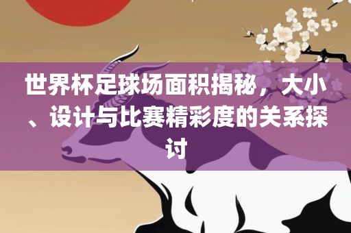 世界杯足球场面积揭秘，大小、设计与比赛精彩度的关系探讨