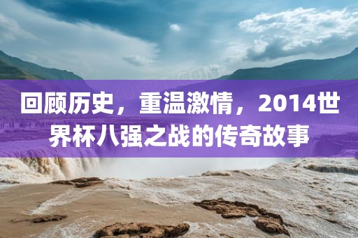 回顾历史，重温激情，2014世界杯八强之战的传奇故事眉山市正发家政服务有限公司