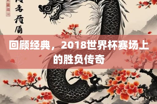 回顾经典，2018世界杯赛场上的胜负传奇