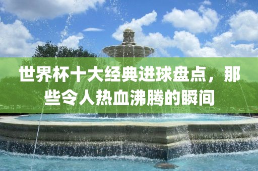 世界杯十大经典进球盘点，那些令人热血沸腾的瞬间眉山市正发家政服务有限公司