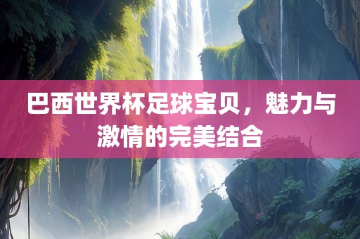 巴西世界杯足球宝贝，魅力与激情的完美结合