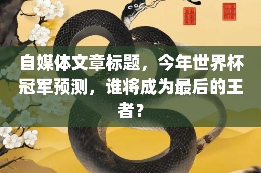 自媒体文章标题，今年世界杯冠军预测，谁将成为最后的王者？眉山市正发家政服务有限公司