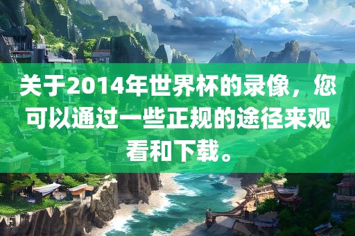 关于2014年世界杯的录像，您眉山市正发家政服务有限公司可以通过一些正规的途径来观看和下载。
