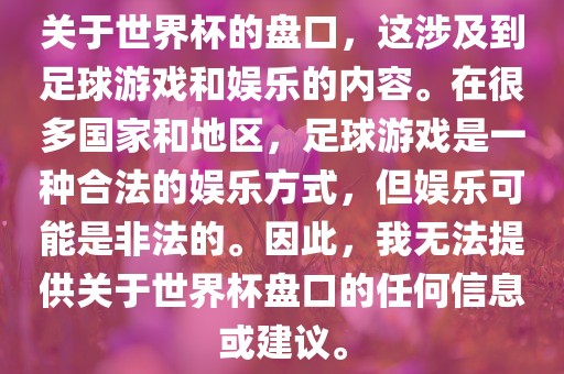 关于世界杯的盘口，这涉及到足球游戏和娱乐的内容。在很多国家和地区，足球游戏是一种合法的娱乐方式，但娱乐可能是非法的。因此，我无法提供关于世界杯盘口的任何信息或建议。眉山市正发家政服务有限公司