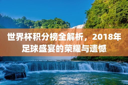 世界杯积分榜全解析，2018年足球盛宴的荣耀与遗憾