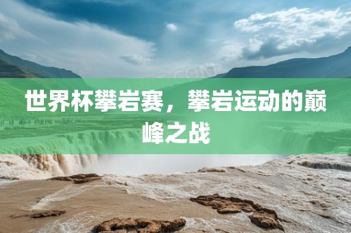 世界杯攀岩赛，攀岩运动的巅峰之战