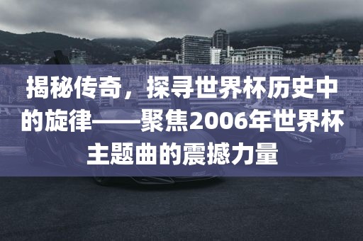 揭秘传奇，探寻世界杯历史中的旋律——聚焦2006年世界杯主题曲的震撼力量眉山市正发家政服务有限公司