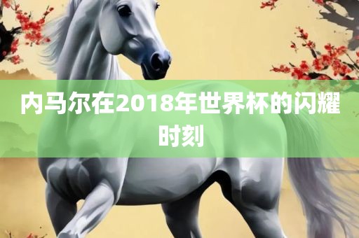 内马尔在2018年世界杯的闪耀时刻
